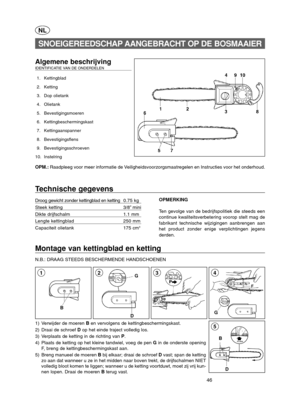 Page 4646
D B
5
Montage van kettingblad en ketting 
N.B.: DRAAG STEEDS BESCHERMENDE HANDSCHOENEN 
G
43
NL
Algemene beschrijving IDENTIFICATIE VAN DE ONDERDELEN  
1. Kettingblad 
2. Ketting
3. Dop olietank 
4. Olietank
5. Bevestigingsmoeren
6. Kettingbeschermingskast
7. Kettingaanspanner
8. Bevestigingsflens
9. Bevestigingsschroeven 
10. Instelring
OPM.: Raadpleeg voor meer informatie de Veiligheidsvoorzorgsmaatregelen en Instructies voor het onderhoud.
SNOEIGEREEDSCHAP AANGEBRACHT OP DE BOSMAAIER
Technische...