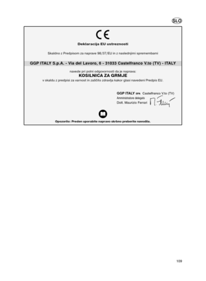 Page 48109
Deklaracija EU ustreznosti
GGP ITALY S.p.A. - Via del Lavoro, 6 - 31033 Castelfranco V.to (TV) - ITALY
Opozorilo: Preden uporabite napravo skrbno preberite navodila.
GGP ITALYSPACastelfranco V.to (TV)
Amministratore delegato
Dott. Maurizio Ferrari
Skaldno z Predpisom za naprave 98/37/EU in z naslednjimi spremembami
navede pri polni odgovornosti da je naprava: 
KOSILNICA ZA GRMJE
v skaldu z predpisi za varnost in zaščito zdravlja kakor glasi navedeni Predpis EU. 
SLO
Potatore2_1L9968110_1  06/12/04...