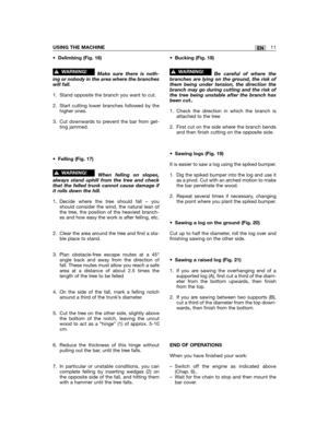 Page 11•Delimbing (Fig. 16)
Make sure there is noth-ing or nobody in the area where the brancheswill fall.
1. Stand opposite the branch you want to cut.
2. Start cutting lower branches followed by thehigher ones.
3. Cut downwards to prevent the bar from get-ting jammed.
•Felling (Fig. 17)
When felling on slopes,always stand uphill from the tree and checkthat the felled trunk cannot cause damage ifit rolls down the hill.
1. Decide where the tree should fall – youshould consider the wind, the natural lean ofthe...