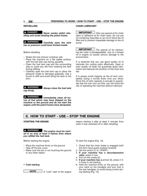 Page 8EN
REFUELLING
Never smoke whilst refu-elling and avoid inhaling the petrol fumes.
Carefully open the tanktop as pressure could have formed inside.
Before refuelling:
– Shake the fuel mixture container well.– Place the machine on a flat stable surface,with the fuel tank cap facing upwards.– Clean the fuel tank cap and the surroundingarea to avoid any dirt from entering the tankduring refilling.– Carefully open the fuel tank cap to allow thepressure inside to decrease gradually. Use afunnel to refill and...