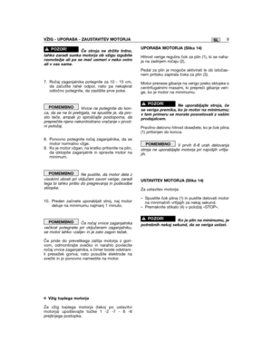 Page 9SLVŽIG - UPORABA - ZAUSTAVITEV MOTORJA9
Če stroja ne držite trdno,lahko zaradi sunka motorja ob vžigu izgubiteravnotežje ali pa se meč usmeri v neko oviroali v vas same.
7. Ročaj zaganjalnika potegnite za 10 - 15 cm,da začutite rahel odpor, nato pa nekajkratodločno potegnite, da zaslišite prve poke.
Vrvice ne potegnite do kon-ca, da se ne bi pretrgala, ne spustite je, da pro-sto teče, ampak jo sproščajte postopoma, dapreprečite njeno nekontrolirano vračanje v prvot-ni položaj.
8. Ponovno potegnite ročaj...