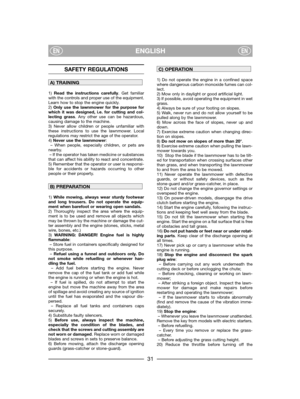 Page 33ENGLISHENEN
SAFETY REGULATIONS
1) Read the instructions carefully. Get familiar
with the controls and proper use of the equipment.
Learn how to stop the engine quickly.
2) Only use the lawnmower for the purpose for
which it was designed, i.e. for cutting and col-
lecting grass. Any other use can be hazardous,
causing damage to the machine.
3) Never allow children or people unfamiliar with
these instructions to use the lawnmower. Local
regulations may restrict the age of the operator.
4) Never use the...