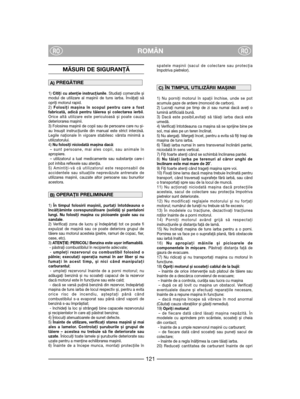 Page 123ROMÂNRORO
MĂSURI DE SIGURANŢĂ
1) Citiţi cu atenţie instrucţiunile. Studiaţi comenzile și
modul de utilizare al mașinii de tuns iarba. Învăţaţi să
opriţi motorul rapid.
2) Folosiţi mașina în scopul pentru care a fost
fabricată, adică pentru tăierea și colectarea ierbii.
Orice altă utilizare este periculoasă și poate cauza
deteriorarea mașinii.
3) Folosirea mașinii de copii sau de persoane care nu și-
au însușit instrucţiunile din manual este strict interzisă.
Legile naţionale în vigoare stabilesc vârsta...