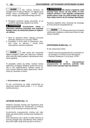 Page 105PL10URUCHOMIENIE- UŻYTKOWANIE-ZATRZYMANIE SILNIKA
Abyuniknąć zerwania, nie
wyciągać linki na całą jej długość, nie ciągnąć jej po
brzegu otworu prowadzącego i zwalniać rączkę
powoli, unikając jego niekontrolowanego powrotu.
6. Pociągnąć powtórnie rączkę rozrusznika, aż do
uzyskania regularnego zapalenia się silnika. 
Uruchomienie silnika z
włączonym starterem prowokuje ruch przyrządu
tnącego, który się zatrzymuje jedynie po wyłącze-
niu startera.
7. Zaraz po włączeniu silnika, wyłączyć rozrusznik...