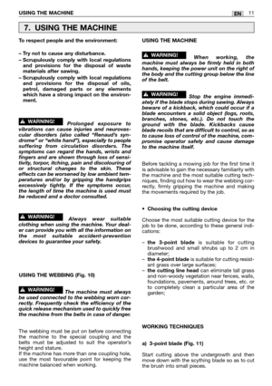 Page 192ENUSING THE MACHINE11
To respect people and the environment:
– Try not to cause any disturbance.
– Scrupulously comply with local regulations
and provisions for the disposal of waste
materials after sawing.
– Scrupulously comply with local regulations
and provisions for the disposal of oils,
petrol, damaged parts or any elements
which have a strong impact on the environ-
ment.
Prolonged exposure to
vibrations can cause injuries and neurovas-
cular disorders (also called “Renaud’s syn-
drome” or “white...