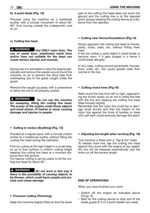 Page 193EN12USING THE MACHINE
b) 4-point blade (Fig. 12)
Proceed using the machine as a traditional
scythe, with a circular movement of about 60-
90°, thus moving outside the undergrowth, and
so on.  
c) Cutting line head
Use ONLY nylon lines. The
use of metal lines, plasticised metal lines
and/or lines not suitable for the head can
cause serious injuries and wounds.
During use it is advisable to stop the engine peri-
odically and remove the weeds wound round the
machine, so as to prevent the drive tube from...
