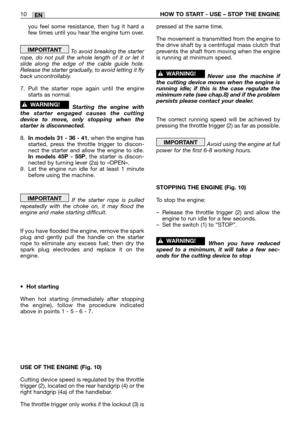 Page 213EN10HOW TO START - USE – STOP THE ENGINE
you feel some resistance, then tug it hard a
few times until you hear the engine turn over.
To avoid breaking the starter
rope, do not pull the whole length of it or let it
slide along the edge of the cable guide hole.
Release the starter gradually, to avoid letting it fly
back uncontrollably.
7. Pull the starter rope again until the engine
starts as normal.
Starting the engine with
the starter engaged causes the cutting
device to move, only stopping when the...