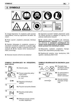 Page 98PL
1)Uwaga! Zagrożenie. To urządzenie, jeżeli używane
nieprawidłowo, może być zagrożeniem dla siebie i dla
innych.
2)Przed użyciem urządzenia przeczytaj instrukcje
obsługi.
3)Operator obsługujący to urządzenie, używane w
warunkach normalnych, codziennie i w sposób ciągły,
może być narażony na hałas o poziomie równym lub
wyższym 85 dB (A). Używać ochron akustycznych i
kasku ochronnego.
4)Stosować obuwie ochronne oraz rękawice!
11)Zbiornik paliwa 
12)Pozycje wyłącznika zatrzy-
mania silnika
a=...