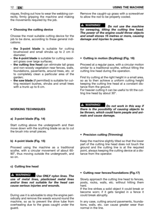 Page 197EN12USING THE MACHINE
niques, finding out how to wear the webbing cor-
rectly, firmly gripping the machine and making
the movements required by the job.
•
Choosing the cutting device
Choose the most suitable cutting device for the
job to be done, according to these general indi-
cations:
–
the 3-point bladeis suitable for cutting
brushwood and small shrubs up to 2 cm in
diameter;
–
the 4-point bladeis suitable for cutting resist-
ant grass over large surfaces;
–
the cutting line headcan eliminate tall...