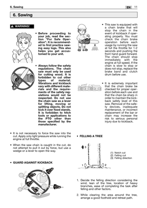 Page 1311EN6. Sawing
•Before proceeding to
your job, read the sec-
tion “For Safe Oper-
ation”. It is recommend-
ed to first practice saw-
ing easy logs. This also
helps you get accus-
tomed to your unit.
•Always follow the safety
regulations. The chain
saw must only be used
for cutting wood. It is
forbidden to cut other
types of material.
Vibrations and kickback
vary with different mate-
rials and the require-
ments of the safety reg-
ulations would not be
respected. Do not use
the chain saw as a lever
for...