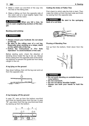 Page 1412MM12EN6. Sawing
3. Make a notch cut one-third of the way into
the tree on the felling side.
4. Make a felling cut from the opposite side of
the notch and at a level slightly higher than
the bottom of the notch.
When you fell a tree, be
sure to warn neighboring workers of the dan-
ger.
Bucking and Limbing
•Always ensure your foothold. Do not stand
on the log.
•Be alert to the rolling over of a cut log.
Especially when working on a slope, stand
on the uphill side of the log.
•Follow the instructions in...