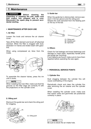 Page 1513EN7. Maintenance
Before cleaning, the
inspecting or repairing the unit, make sure
that engine has stopped and is cool.
Disconnect the spark plug to prevent acci-
dental starting.
•MAINTENANCE AFTER EACH USE
1. Air filter
Loosen the knob and remove the air cleaner
cover. 
Take off the filter element and brush off attached
sawdust. When the filter is clogged with dust,
separate it in halves and shake-wash with gaso-
line.
When using compressed air, blow from the
inside.
To assemble the cleaner halves,...