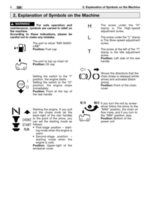 Page 64MM4EN2. Explanation of Symbols on the Machine
For safe operation and
maintenance, symbols are carved in relief on
the machine.
According to these indications, please be
careful not to make any mistake.
The port to refuel “MIX GASO-
LINE”
Position:Fuel cap
The port to top up chain oil
Position:Oil cap
Setting the switch to the “I”
position, the engine starts.
Setting the switch to the “O”
position, the engine stops
immediately.
Position: Front at the top of
the rear handle
Starting the engine. If you...