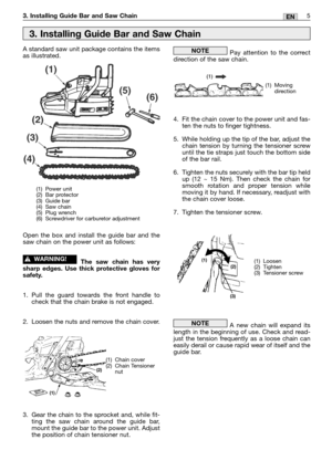 Page 75EN3. Installing Guide Bar and Saw Chain
A standard saw unit package contains the items
as illustrated.
Open the box and install the guide bar and the
saw chain on the power unit as follows:
The saw chain has very
sharp edges. Use thick protective gloves for
safety.
1. Pull the guard towards the front handle to
check that the chain brake is not engaged.
2. Loosen the nuts and remove the chain cover.
3. Gear the chain to the sprocket and, while fit-
ting the saw chain around the guide bar,
mount the guide...