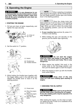 Page 108MM8EN5. Operating the Engine
It is very dangerous to run
a chainsaw that mounts broken parts or lacks
any parts. Before starting engine, make sure
that all the parts including bar and chain are
installed properly.
•STARTING THE ENGINE
1. Fill fuel and chain oil tanks respectively, and
tighten the caps securely.
2. Set the switch to “I” position.
3. While holding the throttle lever together with
the trigger safety, push in the side latch and
release the throttle lever to leave it at the
starting...