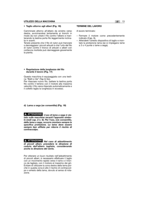Page 17IT
• Taglio attorno agli alberi (Fig. 16)
Camminare attorno all’albero da sinistra versodestra, avvicinandosi lentamente ai tronchi inmodo da non urtare il filo contro l’albero e man-tenendo la testina porta filo leggermente inclina-ta in avanti.Tenere presente che il filo di nylon può tranciareo danneggiare i piccoli arbusti e che l’urto del filodi nylon contro il tronco di arbusti o alberi concorteccia morbida può danneggiare gravementela pianta.
•Regolazione della lunghezza del filodurante il lavoro...