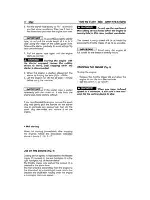 Page 32EN10HOW TO START - USE – STOP THE ENGINE
6. Pull the starter rope slowly for 10 - 15 cm untilyou feel some resistance, then tug it hard afew times until you hear the engine turn over.
To avoid breaking the starterrope, do not pull the whole length of it or let itslide along the edge of the cable guide hole.Release the starter gradually, to avoid letting it flyback uncontrollably.
7. Pull the starter rope again until the enginestarts as normal.
Starting the engine withthe starter engaged causes the...