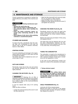 Page 36Correct maintenance is essential to maintain theoriginal efficiency and safety of the machine overtime.
During maintenance oper-ations:– Remove the spark plug cap.– Wait until the engine is sufficiently cold.– Use protective gloves when handling theblades.– Keep the blade protection device on,except when intervening directly on theblade.– Never dispose of oils, fuel or other pollutingmaterials in unauthorised places.
CYLINDER AND SILENCER
To reduce fire risks, periodically clean the cylin-der flaps with...