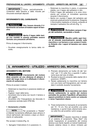 Page 13IT
Pulire periodicamente i contenitori della benzina e della miscela perrimuovere eventuali depositi. 
RIFORNIMENTO DEL CARBURANTE
Non fumare durante il ri- fornimento ed evitare di inalare vapori di ben-zina. 
Aprire il tappo della tani- ca con cautela in quanto potrebbe essersiformata una pressione all’interno. 
Prima di eseguire il rifornimento:
– Scuotere energicamente la tanica della mi- scela.
ATTENZIONE!
PERICOLO!
IMPORTANTE– Sistemare la macchina in piano, in posizione stabile, con il tappo del...