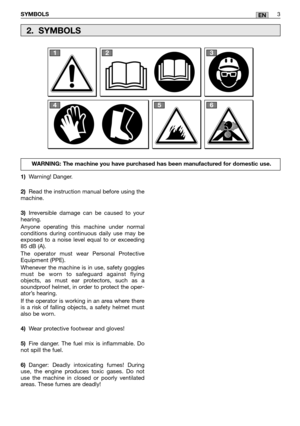 Page 23SYMBOLS3EN
1)Warning! Danger. 
2) Read the instruction manual before using the machine. 
3) Irreversible damage can be caused to your hearing. 
Anyone operating this machine under normal conditions during continuous daily use may beexposed to a noise level equal to or exceeding85 dB (A). 
The operator must wear Personal Protective Equipment (PPE). 
Whenever the machine is in use, safety goggles must be worn to safeguard against flyingobjects, as must ear protectors, such as asoundproof helmet, in order...