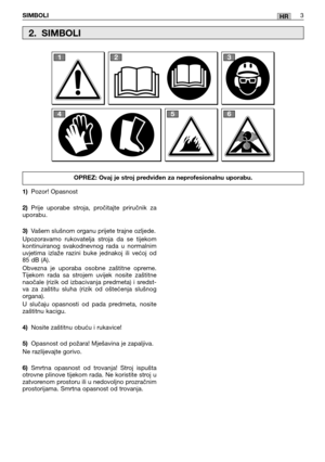 Page 247SIMBOLI3HR
1)Pozor! Opasnost 
2) Prije uporabe stroja, pročitajte priručnik za uporabu. 
3) Vašem slušnom organu prijete trajne ozljede. 
Upozoravamo rukovatelja stroja da se tijekom kontinuiranog svakodnevnog rada u normalnimuvjetima izlaže razini buke jednakoj ili većoj od85 dB (A).  
Obvezna je uporaba osobne zaštitne opreme. Tijekom rada sa strojem uvijek nosite zaštitnenaočale (rizik od izbacivanja predmeta) i sredst-va za zaštitu sluha (rizik od oštećenja slušnogorgana).  
U slučaju opasnosti od...