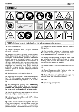 Page 104SLSIMBOLI103
1)Pozor! / Nevarnost!
2)Preden  uporabite  stroj,  pažljivo  preberite
priročnik z navodili.
3)Nepreklicne poškodbe pretijo Vašemu organu
sluha. Opozarjamo operatera stroja da bi pri dol-
gotrajnem  vsakodnevnem  delu  pod  normalnimi
pogoji,  obvezno  uporabljal  osebno  varovalno
opremo ker bo izpostavljen šumu moči enake ali
večje kot 85dB (A). Pri delu s strojem vedno upo-
rabljajte  varovalni  naočniki  (tveganje  izmetanja
predmeta)  in  naušnice  proti  šumu  (tveganje
poškodbe...