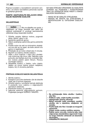 Page 147Popravci izvedeni u neovlaštenim servisnim cen-
trima  i  od  strane  neovlaštena  personala  izazvali
bi gubljenje garancije.
RABITE I ZAHTIJEVAJTE ISKLJUčIVO ORIGI-
NALNE REZERVNE DIJELOVE 
SKLADIŠTENJE
Ako ne slijedite ove upute, u
rasplinjaču  se  mogu  formirati  uljni  talozi  što
otežava  pokretanje  ili  uzrokuje  permanentna
oštećenja zbog neuporabe kosilice.
1. Očistite  vanjske  dijelove  motora,  pogonski
sklop, štitnik i glavu s niti.
2. Ispraznite spremnik goriva.
3. Nakon pražnjenja...