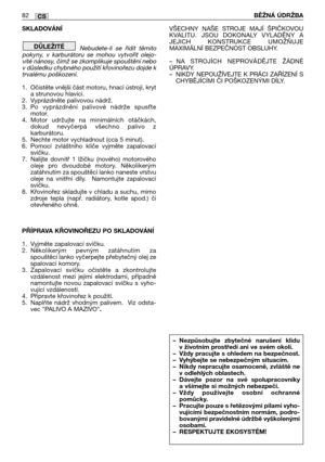 Page 83SKLADOVÁNÍ
Nebudete-li  se  řídit  těmito
pokyny,  v  karburátoru  se  mohou  vytvořit  olejo-
vité nánosy, čímž se zkomplikuje spouštění nebo
v důsledku chybného použití křovinořezu dojde k
trvalému poškození.
1. Očistěte vnější část motoru, hnací ústrojí, kryt
a strunovou hlavici. 
2. Vyprázdněte palivovou nádrž.
3. Po  vyprázdnění  palivové  nádrže  spusAte
motor.
4. Motor  udržujte  na  minimálních  otáčkách,
dokud  nevyčerpá  všechno  palivo  z
karburátoru.
5. Nechte motor vychladnout (cca 5...