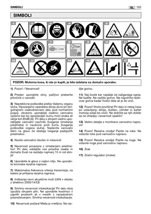 Page 104SLSIMBOLI103
1)Pozor! / Nevarnost!
2)Preden  uporabite  stroj,  pažljivo  preberite
priročnik z navodili.
3)Nepreklicne poškodbe pretijo Vašemu organu
sluha. Opozarjamo operatera stroja da bi pri dol-
gotrajnem  vsakodnevnem  delu  pod  normalnimi
pogoji,  obvezno  uporabljal  osebno  varovalno
opremo ker bo izpostavljen šumu moči enake ali
večje kot 85dB (A). Pri delu s strojem vedno upo-
rabljajte  varovalni  naočniki  (tveganje  izmetanja
predmeta)  in  naušnice  proti  šumu  (tveganje
poškodbe...