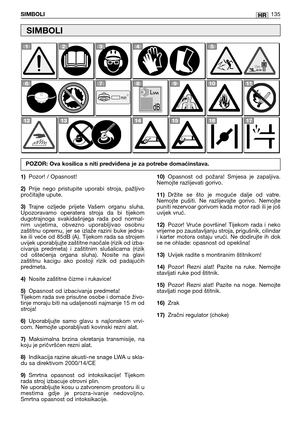 Page 136HRSIMBOLI135
1)Pozor! / Opasnost!
2)Prije  nego  pristupite  uporabi  stroja,  pažljivo
pročitajte upute.
3)Trajne  ozljede  prijete  Vašem  organu  sluha.
Upozoravamo  operatera  stroja  da  bi  tijekom
dugotrajnoga  svakidašnjega  rada  pod  normal-
nim  uvjetima,  obvezno  uporabljivao  osobnu
zaštitnu  opremu,  jer  se  izlaže  razini  buke  jedna-
ke ili veće od 85dB (A). Tijekom rada sa strojem
uvijek uporabljujte zaštitne naočale (rizik od izba-
civanja  predmeta)  i  zaštitnim  slušalicama...