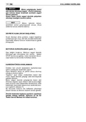 Page 159Motor  çalıﬂtı¤ında,  kesici
alet derhal dönmeye baﬂlar.  Zincirli testereyi,
gaz  koluna  basıp  bırakmak  suretiyle  asgari
devire getiriniz. 
Kesici  aletin  motor  asgari  devirde  çalıﬂırken
dönmeyi kesti¤ini kontrol ediniz. 
Motor,  iﬂlemler  tekrar-
landıktan  sonra  çalıﬂmayacak  olursa,  Arıza
Giderme konulu bölüme bakınız.
DEVREYE ALMA (SICAK BAﬁLATMA)
Sıcak  devreye  alma  yordamı,  so¤uk  baﬂlatma
yordamıyla aynı olup, tek fark, burada karbüratör
üzerindeki  tıkama  kolunun  kullanılmasına...