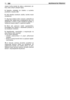 Page 75výpary  mohly  dostat  do  styku  s  plamenem,  jis-
krou nebo silným zdrojem tepla.
5.Sekačku  ukládejte  do  čistého  a  suchého
prostředí z dosahu dětí.
6.Než  sekačku  kamkoliv  uložíte,  nechte  motor
zchladnout.
7.Aby bylo sníženo riziko vznícení, odstraňte ze
sekačky listí, stébla trávy a přebytečný olej, a to
především z motoru a jeho chladicích lopatek, z
výfukové trubice, jakož i z palivové nádrže.
8.Má-li  být  palivová  nádrž  vyprázdněna,
provádějte  tuto  operaci  v  otevřeném  prostoru  a...