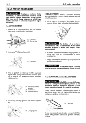 Page 105Veszélyes  a  motoros  fűrész
használata,  ha  azon  valamelyik  alkatrész  sérült,
vagy  hiányzik.  Mielőtt  elindítaná  a  motort,  győző-
djön  meg  arról,  hogy  valamennyi  alkatrésze,
ideértve  a  lemezt  és  a  láncot,  megfelelően  legyen
felszerelve.
¤ A MOTOR INDÍTÁSA
1. Végezze  el  az  üzemanyag  és  a  lánc  olaj  töltését,
majd pedig zárja jól vissza a sipkákat.
2. Nyomja az ”I” állásra a kapcsolót.
3. Amíg  a  gázkart  a  biztonsági  leállító  egységgel
együtt  tartja,  nyomja  be  az...