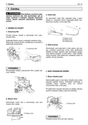 Page 14Před čištěním, kontrolou nebo
opravou  motorové  pily  vždy  zkontrolujte,  zda  je
motor  zastaven  a  zchlazen. Odpojte  zapalovací
svíčku,  abyste  zabránili  náhodnému  spuštění
motoru.
¤ÚDRŽBA PO POUŽITĺ
1. Vzduchový filtr
Povolte  kulovou  rukoje`  a  odmontujte  víko  vzdu-
chového filtru.
Vytáhněte filtrační prvek a odstraňte kartáčem piliny.
Když je filtr ucpaný pilinami, rozdělte jej na dvě části a
opláchněte jej benzinem.
Při  provádění  údržby  vzduchového  filtru  ucpěte  sací
otvor hadrem....