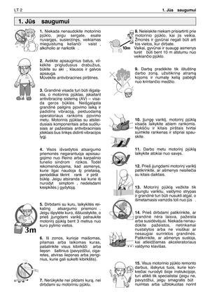 Page 131LT 21. Js  saugumui
1.Niekada  nenaudokite  motorinio
pjklo,  jeigu  sergate,  esate
nuvarg∏s,  susierzin∏s,  veikiamas
mieguistumà  kelianãi   vaist ,
alkoholio ar narkotik .
2.Avòkite  apsauginius  batus,  vil-
kòkite  prigludusius  drabužius,
bkite  su  aki ,  klausos  ir  galvos
apsauga. 
Mvòkite antivibracines pirštines.
3.Grandinò visada turi bti išgalà-
sta,  o  motorinis  pjklas,  ∞skaitant
antivibracin∏  sistemà  (AV)  –  visa-
da  geros  bklòs.  Neišgalàsta
grandinò  pailgins  pjovimo...