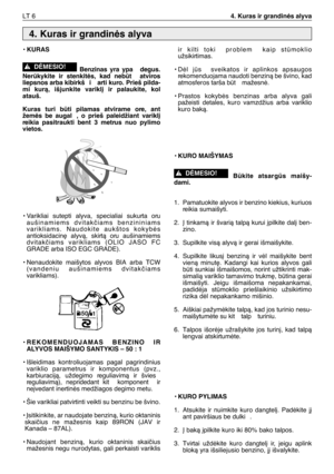 Page 135LT 64. Kuras ir grandinòs alyva
• KURAS
Benzinas  yra  ypa   degus.
Nerkykite  ir  stenkitòs,  kad  nebt   atviros
liepsnos arba kibirkš i  arti kuro. Prieš pilda-
mi  kurà,  išjunkite  varikl∞  ir  palaukite,  kol
atauš.
Kuras  turi  bti  pilamas  atvirame  ore,  ant
žemòs  be  augal ,  o  prieš  paleidžiant  varikl∞
reikia  pasitraukti  bent  3  metrus  nuo  pylimo
vietos.
•Varikliai  sutepti  alyva,  specialiai  sukurta  oru
aušinamiems  dvitakãiams  benzininiams
varikliams.  Naudokite  aukštos...