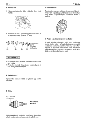 Page 152. Palivový filtr
1.Hákem  ze  železného  drátu  vytáhněte  filtr  z hrdla
nádrže.
2.Rozmontujte  filtr  a  vyčistěte  jej  benzinem  nebo  jej
v případě potřeby vyměňte za nový.
¤Po  vytažení  filtru  pinzetou  zavřete  koncovou  část
sací trubky.
¤Při  zpětné  montáži  filtru  dávejte  pozor,  aby  se  do
sací trubky nedostala špína.
3. Olejová nádrž
Vyprázdněte  olejovou  nádrž  a  vyčistěte  její  vnitřek
benzinem.
4. Svíčka
Vyčistěte  elektrody  ocelovým  kartáčem  a  dle  potřeby
seřiXte vzdálenost...