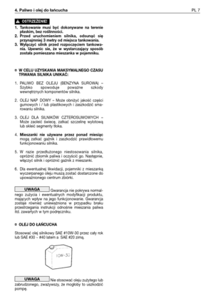 Page 244. Paliwo i olej do łańcuchaPL 7
1. Tankowanie  musi  być  dokonywane  na  terenie
płaskim, bez roślinności.
2. Przed  uruchomieniem  silnika,  odsunąć  się
przynajmniej 3 metry od miejsca tankowania.
3. Wyłączyć  silnik  przed  rozpoczęciem  tankowa-
nia.  Upewnic  sie,  że  w  wystarczający  sposób
została pomieszana mieszanka w pojemniku.
¤ W CELU UZYSKANIA MAKSYMALNEGO CZASU
TRWANIA SILNIKA UNIKAĆ:
1. PALIWO  BEZ  OLEJU  (BENZYNA  SUROWA)  –
Szybko  spowoduje  poważne  szkody
wewnętrznych komponentów...