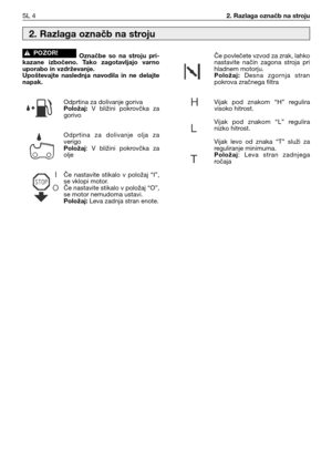 Page 37SL 42. Razlaga označb na stroju
Označbe  so  na  stroju  pri-
kazane  izbočeno.  Tako  zagotavljajo  varno
uporabo in vzdrževanje.
Upoštevajte  naslednja  navodila  in  ne  delajte
napak.
Odprtina za dolivanje goriva
Položaj:V  bližini  pokrovčka  za
gorivo
Odprtina  za  dolivanje  olja  za
verigo
Položaj:  V  bližini  pokrovčka  za
olje
Če  nastavite  stikalo  v  položaj  “I”,
se vklopi motor.
Če nastavite stikalo v položaj “O”,
se motor nemudoma ustavi.
Položaj:Leva zadnja stran enote.!POZOR!
Če...