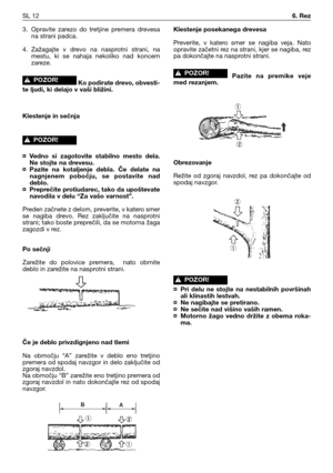 Page 453. Opravite  zarezo  do  tretjine  premera  drevesa
na strani padca.
4. Zažagajte  v  drevo  na  nasprotni  strani,  na
mestu,  ki  se  nahaja  nekoliko  nad  koncem
zareze.
Ko podirate drevo, obvesti-
te ljudi, ki delajo v vaši bližini.
Klestenje in sečnja
¤ Vedno  si  zagotovite  stabilno  mesto  dela.
Ne stojte na drevesu.
¤ Pazite  na  kotaljenje  debla.  Če  delate  na
nagnjenem  pobočju,  se  postavite  nad
deblo.
¤ Preprečite protiudarec, tako da upoštevate
navodila v delu “Za vašo varnost”....