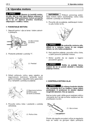 Page 73Opasno  je  koristiti  motor-
nu  pilu,  ako  su  neki  njeni  dijelovi  oštećeni  ili
nedostaju.  Prije  pokretanja  motora  provjerite
da  li  su  svi  dijelovi  pravilno  montirani,
uključujući i vodilicu i lanac.
¤ POKRETANJE MOTORA
1. Napuniti gorivo i ulje za lanac i dobro zatvori-
ti poklopce.
2. Postavite prekidač u položaj “I”.
3. Držeći  pritisnutu  ručicu  gasa  zajedno  sa
sigurnosnom  kočnicom,  pritisnite  bočni
gumb za blokadu i otpustite ručicu gasa kako
bi ju namjestili u položaj za...