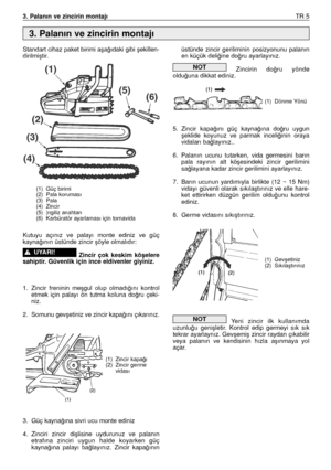 Page 863. Palanın ve zincirin montajıTR 5
Standart cihaz paket birimi aﬂa¤ıdaki gibi ﬂekillen-
dirilmiﬂtir.
Kutuyu  açınız  ve  palayı  monte  ediniz  ve  güç
kayna¤ının üstünde zincir ﬂöyle olmalıdır:
Zincir  çok  keskim  köﬂelere
sahiptir. Güvenlik için ince eldivenler giyiniz.
1. Zincir  freninin  meﬂgul  olup  olmadı¤ını  kontrol
etmek  için  palayı  ön  tutma  koluna  do¤ru  çeki-
niz.
2. Somunu gevﬂetiniz ve zincir kapa¤ını çıkarınız.
3. Güç kayna¤ına sivri ucu monte ediniz
4. Zinciri  zincir  diﬂlisine...