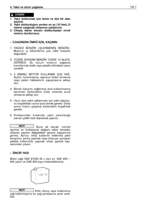 Page 884. Yakıt ve zincir ya¤lamaTR 7
1. Yakıt  doldurmak  için  temiz  ve  düz  bir  alan
seçiniz.
2. Yakıt  doldurdu¤un  yerden  en  az  (10  feet)  (3
metre) uza¤ında cihazınızı çalıﬂtırınız.
3. Cihaza  tekrar  benzin  doldurmadan  evvel
motoru durdurunuz.
• C|HAZINIZIN ÖMRÜ ‹Ç‹N, KAÇININ:
1. YA⁄SIZ  BENZÍN  (|ﬁLENMEMÍﬁ  BENZÍN)-
Motorun  iç  bölümlerine  çok  ciddi  hasarlar
do¤urabilir.
2. YÜZDE  DOKSAN  BENZÍN  YÜZDE  10 ALKOL
ZERRES‹-  Bu  durum  motorun  ya¤lama
kısımlarında lastik veya plastik...