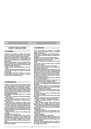 Page 23ENGLISHGBGB
SAFETY REGULATIONS
1) Read the instructions carefully. Get familiar
with the controls and proper use of the equip-
ment. Learn how to stop the engine quickly.
2) Only use the lawnmower for the purpose for
which it was designed, i.e. for cutting grass. Any
other use can be hazardous, causing damage to
the machine.
3) Never allow children or people unfamiliar with
these instructions to use the lawnmower. Local
regulations may restrict the age of the operator.
4) Never use the lawnmower:
– When...