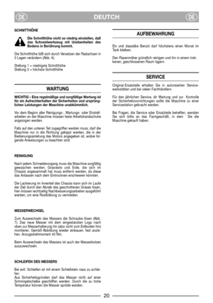 Page 22DEUTCHDEDE
SCHNITTHÖHE
Die Schnitthöhe nicht so niedrig einstellen, daß
das Schneidwerkzeug mit Unebenheiten des
Bodens in Berührung kommt.
Die Schnitthöhe läßt sich durch Versetzen der Radachsen in
3 Lagen verändern (Abb. 6).
Stellung 1 = niedrigste Schnitthöhe
Stellung 3 = höchste Schnitthöhe
WARTUNG
WICHTIG – Eine regelmäßige und sorgfältige Wartung ist
für ein Aufrechterhalten der Sicherheiten und ursprüng-
lichen Leistungen der Maschine unabkömmlich.
Vor dem Beginn aller Reinigungs-, Wartungs- oder...