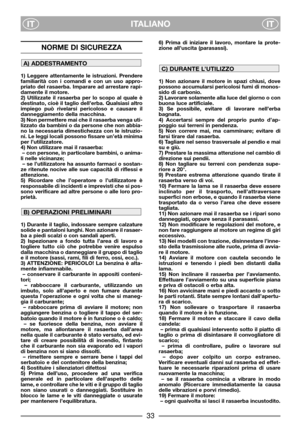 Page 35ITALIANO
ITIT
NORME DI SICUREZZA
1) Leggere attentamente le istruzioni. Prendere
familiarità con i comandi e con un uso appro-
priato del rasaerba. Imparare ad arrestare rapi-
damente il motore.
2) Utilizzate il rasaerba per lo scopo al quale è
destinato, cioè il taglio dell’erba. Qualsiasi altro
impiego può rivelarsi pericoloso e causare il
danneggiamento della macchina.
3) Non permettere mai che il rasaerba venga uti-
lizzato da bambini o da persone che non abbia-
no la necessaria dimestichezza con le...