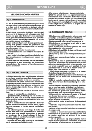 Page 38NEDERLANDSNLNL
VEILIGHEIDSVOORSCHRIFTEN
1) Lees de gebruiksaanwijzing aandachtig door. Zorg
dat u vertrouwd raakt met de bedieningsknoppen en
u in staat bent de grasmaaier op de juiste wijze te
gebruiken. Leer hoe u de motor snel kunt uitschake-
len.
2) Gebruik de grasmaaier uitsluitend voor het doel
waarvoor hij is bestemd, dat wil zeggen voor het
maaien van gras. Ieder doel waarvoor de grasmaaier
wordt gebruikt dat niet uitdrukkelijk in de gebruiks-
aanwijzing wordt vermeld kan gevaarlijk zijn en zou...