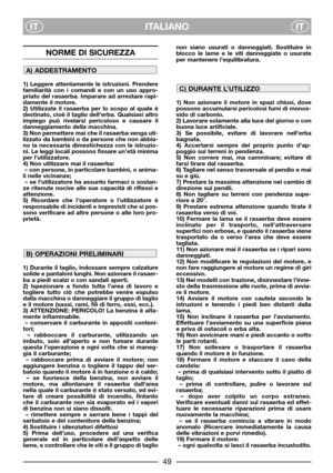 Page 51ITALIANO
ITIT
NORME DI SICUREZZA
1) Leggere attentamente le istruzioni. Prendere
familiarità con i comandi e con un uso appro-
priato del rasaerba. Imparare ad arrestare rapi-
damente il motore.
2) Utilizzate il rasaerba per lo scopo al quale è
destinato, cioè il taglio dell’erba. Qualsiasi altro
impiego può rivelarsi pericoloso e causare il
danneggiamento della macchina.
3) Non permettere mai che il rasaerba venga uti-
lizzato da bambini o da persone che non abbia-
no la necessaria dimestichezza con le...