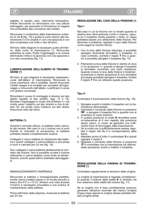 Page 55ITALIANO
ITIT
tagliata; in questo caso, intervenire tempestiva-
mente ritoccando la verniciatura con una pittura
antiruggine, per prevenire la formazione di ruggine
che porterebbe alla corrosione del metallo.
Rimuovere il contenitore della trasmissione svitan-
do le viti S(fig. 10) e pulire la zona intorno alla tra-
smissione (*) e le cinghie (*) con una spazzola e con
aria compressa una volta o due all’anno.
All’inizio della stagione è necessario pulire all’inter-
no delle ruote di trasmissione (*)....