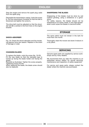 Page 38ENGLISHGBGB
Stop the engine and remove the spark plug cable
from the spark plug. 
Dismantle the transmission casing. Undo the screw
L. Pull the transmission forwards so that the belt is
tensioned and tighten the screw L. 
The drive belt must be adjusted so that the shoul-
der bolt Zis centred in the front hole on the engine
bracket.
SHOCK-ABSORBER
Fig. 18. Check the shock-absorber and the insulat-
ing sleeves twice per season. Replace in the event
of damage or wear.
CHANGING BLADES
To replace the blade,...